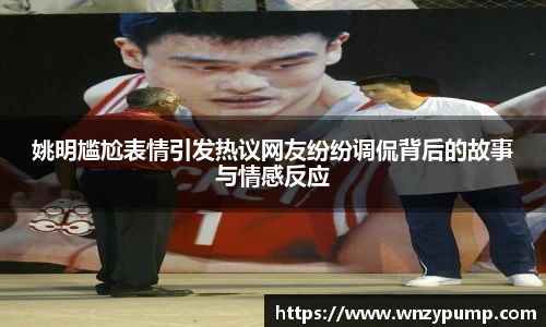 姚明尴尬表情引发热议网友纷纷调侃背后的故事与情感反应