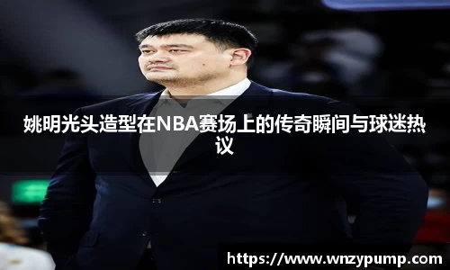 姚明光头造型在NBA赛场上的传奇瞬间与球迷热议
