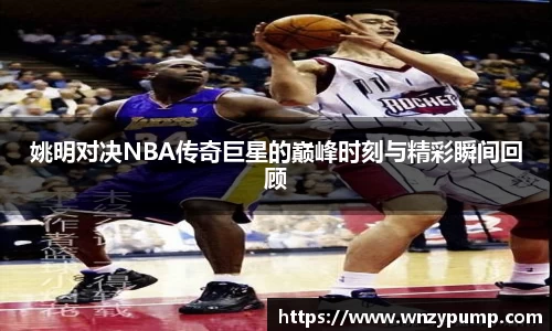 姚明对决NBA传奇巨星的巅峰时刻与精彩瞬间回顾