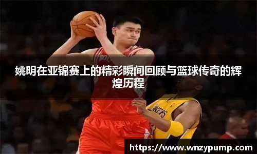 姚明在亚锦赛上的精彩瞬间回顾与篮球传奇的辉煌历程