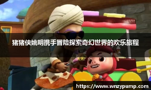 猪猪侠姚明携手冒险探索奇幻世界的欢乐旅程