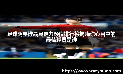 足球明星谁最具魅力颜值排行榜揭晓你心目中的最佳球员是谁