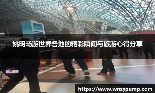 姚明畅游世界各地的精彩瞬间与旅游心得分享