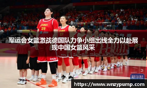 军运会女篮激战德国队力争小组出线全力以赴展现中国女篮风采